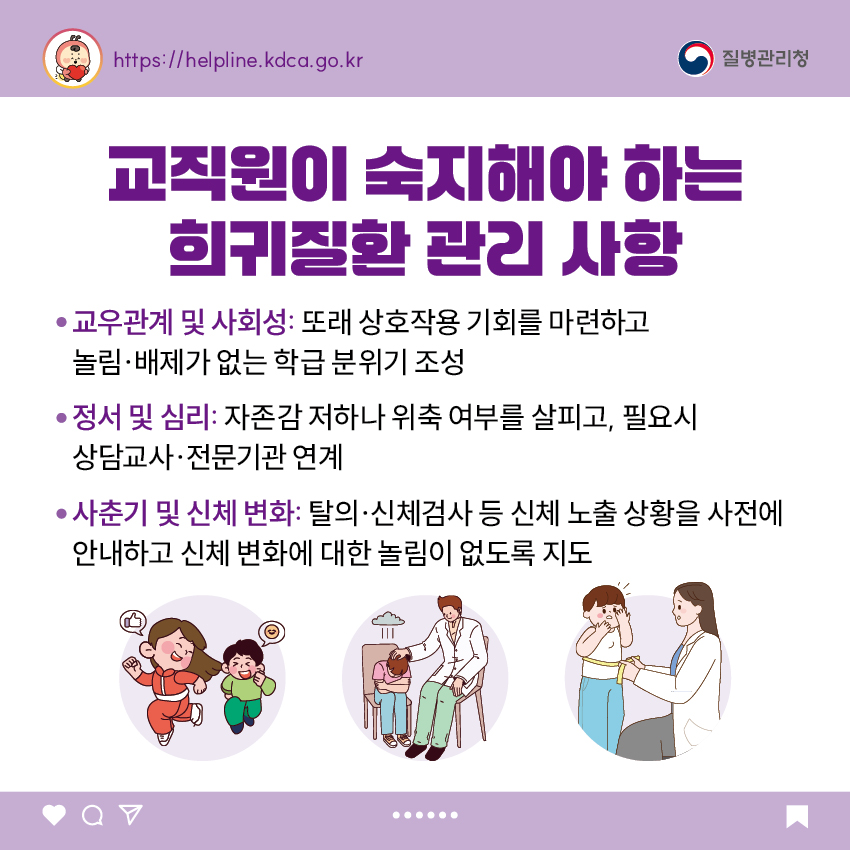 교직원이 숙지해야 하는 희귀질환 관리 사항 - 교우관계 및 사회성: 또래 상호작용 기회를 마련하고 놀림·배제가 없는 학급 분위기 조성 - 정서 및 심리: 자존감 저하나 위축 여부를 살피고, 필요시 상담교사·전문기관 연계 - 사춘기 및 신체 변화: 탈의·신체검사 등 신체 노출 상황을 사전에 안내하고 신체 변화에 대한 놀림이 없도록 지도